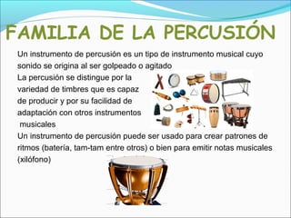 FAMILIA DE LA PERCUSIÓN
Un instrumento de percusión es un tipo de instrumento musical cuyo
sonido se origina al ser golpeado o agitado
La percusión se distingue por la
variedad de timbres que es capaz
de producir y por su facilidad de
adaptación con otros instrumentos
musicales
Un instrumento de percusión puede ser usado para crear patrones de
ritmos (batería, tam-tam entre otros) o bien para emitir notas musicales
(xilófono)
 