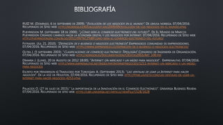 RUIZ M. (DOMINGO, 6 DE SEPTIEMBRE DE 2009). “EVOLUCIÓN DE LOS NEGOCIOS EN EL MUNDO”. DE LIMUSA NORIEGA. 07/04/2016.
RECUPERADO DE SITIO WEB: HTTP://MONSESIUX1405.BLOGSPOT.MX/2009/09/EVOLUCION-DE-LOS-NEGOCIOS-EN-EL-MUNDO.HTML
PUEYRREDON M. (SEPTIEMBRE 18 DE 2000). “¿CÓMO SERÁ EL COMERCIO ELECTRÓNICO DEL FUTURO?”. DE EL MUNDO DE MARCOS
PUEYRREDON CREANDO CAMINOS HACIA LA ECONOMÍA DIGITAL Y LOS NEGOCIOS POR INTERNET. 07/04/2016. RECUPERADO DE SITIO WEB:
HTTP://PUEYRREDONLINE.COM/BLOG/2011/09/%C2%BFCOMO-SERA-EL-COMERCIO-ELECTRONICO-DEL-FUTURO/
FXTRADER. (JUL 21, 2010). “DEFINICIÓN DE E-BUSINESS O NEGOCIOS ELECTRÓNICOS”.EMPRENDICES COMUNIDAD DE EMPRENDEDORES.
07/04/2016. RECUPERADO DE SITIO WEB: HTTPS://WWW.EMPRENDICES.CO/DEFINICION-DE-E-BUSINESS-O-NEGOCIOS-ELECTRONICOS/
OLTRA J. (5 SEPTIEMBRE 2003). “CLASIFICACIONES DE COMERCIO ELECTRÓNICO: TIPOLOGÍAS”.CONGRESO DE INGENIERÍA DE ORGANIZACIÓN.
07/04/2016. RECUPERADO DE SITIO WEB: HTTP://ADINGOR.ES/DOCUMENTACION/CIO/CIO2003/ART_100.PDF
DIMARIA J. (LUNES, 20 DE AGOSTO DE 2012 18:00). “INTERNET: UN MERCADO Y UN MEDIO PARA NEGOCIOS”. EMPRENAUTAS. 07/04/2016.
RECUPERADO DE SITIO WEB: HTTP://WWW.EMPRENAUTAS.NET/INDEX.PHP/INTERNETNEGOCIOS/1211-INTERNET-UN-MERCADO-Y-UN-MEDIO-
PARA-NEGOCIOS
ESCRITO POR HENDERSON K| TRADUCIDO POR TOROSSIAN A. (SEPTIEMBRE 2013). “LAS VENTAJAS DE USAR LA INTERNET PARA HACER
NEGOCIOS”. DE LA VOZ DE HOUSTON. 07/04/2016. RECUPERADO DE SITIO WEB: HTTP://PYME.LAVOZTX.COM/LAS-VENTAJAS-DE-USAR-LA-
INTERNET-PARA-HACER-NEGOCIOS-4253.HTML
PALACIOS O. (27 DE JULIO DE 2015).” LA IMPORTANCIA DE LA INNOVACIÓN EN EL COMERCIO ELECTRÓNICO”. UNIVERSIA BUSINESS REVIEW.
07/04/2016. RECUPERADO DE SITIO WEB: HTTPS://UBR.UNIVERSIA.NET/ARTICLE/VIEWFILE/1528/1628
 
