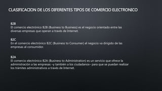 CLASIFICACION DE LOS DIFERENTES TIPOS DE COMERCIO ELECTRONICO
B2B
El comercio electrónico B2B (Business to Business) es el negocio orientado entre las
diversas empresas que operan a través de Internet.
B2C
En el comercio electrónico B2C (Business to Consumer) el negocio va dirigido de las
empresas al consumidor.
B2A
El comercio electrónico B2A (Business to Administration) es un servicio que ofrece la
administración a las empresas –y también a los ciudadanos– para que se puedan realizar
los trámites administrativos a través de Internet.
 