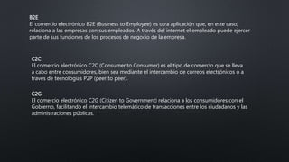 B2E
El comercio electrónico B2E (Business to Employee) es otra aplicación que, en este caso,
relaciona a las empresas con sus empleados. A través del internet el empleado puede ejercer
parte de sus funciones de los procesos de negocio de la empresa.
C2C
El comercio electrónico C2C (Consumer to Consumer) es el tipo de comercio que se lleva
a cabo entre consumidores, bien sea mediante el intercambio de correos electrónicos o a
través de tecnologías P2P (peer to peer).
C2G
El comercio electrónico C2G (Citizen to Government) relaciona a los consumidores con el
Gobierno, facilitando el intercambio telemático de transacciones entre los ciudadanos y las
administraciones públicas.
 