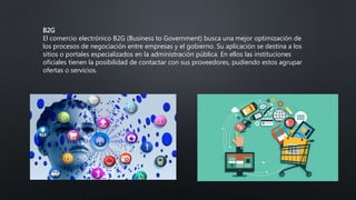 B2G
El comercio electrónico B2G (Business to Government) busca una mejor optimización de
los procesos de negociación entre empresas y el gobierno. Su aplicación se destina a los
sitios o portales especializados en la administración pública. En ellos las instituciones
oficiales tienen la posibilidad de contactar con sus proveedores, pudiendo estos agrupar
ofertas o servicios.
 