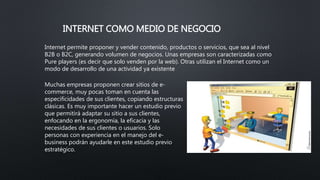 INTERNET COMO MEDIO DE NEGOCIO
Internet permite proponer y vender contenido, productos o servicios, que sea al nivel
B2B o B2C, generando volumen de negocios. Unas empresas son caracterizadas como
Pure players (es decir que solo venden por la web). Otras utilizan el Internet como un
modo de desarrollo de una actividad ya existente
Muchas empresas proponen crear sitios de e-
commerce, muy pocas toman en cuenta las
especificidades de sus clientes, copiando estructuras
clásicas. Es muy importante hacer un estudio previo
que permitirá adaptar su sitio a sus clientes,
enfocando en la ergonomía, la eficacia y las
necesidades de sus clientes o usuarios. Solo
personas con experiencia en el manejo del e-
business podrán ayudarle en este estudio previo
estratégico.
 