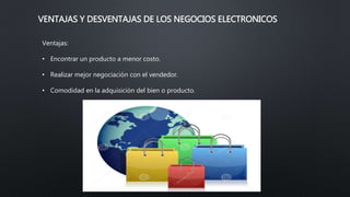 VENTAJAS Y DESVENTAJAS DE LOS NEGOCIOS ELECTRONICOS
Ventajas:
• Encontrar un producto a menor costo.
• Realizar mejor negociación con el vendedor.
• Comodidad en la adquisición del bien o producto.
 