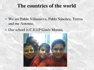 The countries of the world

   We are Pablo Villanueva, Pablo Sánchez, Teresa 
    and me Antonio.  
   Our school is C.E.I.P Ginés Morata.
 
