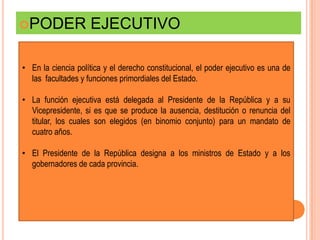PODER              EJECUTIVO

• En la ciencia política y el derecho constitucional, el poder ejecutivo es una de
  las facultades y funciones primordiales del Estado.

• La función ejecutiva está delegada al Presidente de la República y a su
  Vicepresidente, si es que se produce la ausencia, destitución o renuncia del
  titular, los cuales son elegidos (en binomio conjunto) para un mandato de
  cuatro años.

• El Presidente de la República designa a los ministros de Estado y a los
  gobernadores de cada provincia.
 