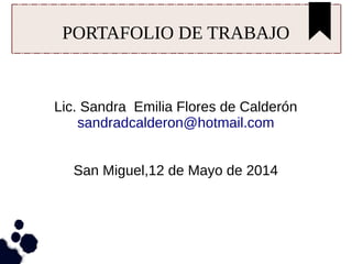 PORTAFOLIO DE TRABAJO
Lic. Sandra Emilia Flores de Calderón
sandradcalderon@hotmail.com
San Miguel,12 de Mayo de 2014
 