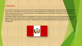 LA BANDERA
Es un símbolo patrio peruano, que consta de un paño vertical de tres franjas verticales de igual anchura, siendo las bandas laterales
de color rojo y la intermedia de color blanco. Hay tres versiones diferentes para usos distintos, cada cual con una denominación
oficial; el Estado peruano usa las variantes conocidas como el Pabellón Nacional y la Bandera de Guerra, que incluyen el escudo
nacional con adherentes diversos.
La primigenia bandera nacional del Perú fue desplegada, por primera vez como símbolo de todos los peruanos liberados, en la Plaza
Mayor de Lima el 28 de julio de 1821 en el momento de la proclamación de la independencia José de San Martín dice la siguientes
palabras "Desde este momento el Perú es libre e independiente por voluntad general del pueblo y por la justicia de su causa que
Dios defiende".
 