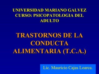 UNIVERSIDAD MARIANO GALVEZUNIVERSIDAD MARIANO GALVEZ
CURSO: PSICOPATOLOGIA DELCURSO: PSICOPATOLOGIA DEL
ADULTOADULTO
TRASTORNOS DE LATRASTORNOS DE LA
CONDUCTACONDUCTA
ALIMENTARIA (T.C.A.)ALIMENTARIA (T.C.A.)
Lic. Mauricio Cajas Loarca.
 