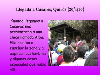Llegada a Casares, Quirós (20/4/10)

Cuando llegamos a
Casares nos
presentaron a una
chica llamada Alba.
Ella nos iba a
enseñar la zona y a
explicar costumbres
y algunas cosas
especiales que había
allí.
 