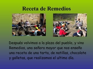 Receta de Remedios




Después volvimos a la plaza del pueblo, y vino
Remedios, una señora mayor que nos enseñó
una receta de una tarta, de natillas, chocolate
y galletas, que realizamos el último día.
 