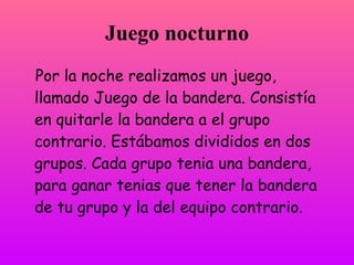 Juego nocturno
Por la noche realizamos un juego,
llamado Juego de la bandera. Consistía
en quitarle la bandera a el grupo
contrario. Estábamos divididos en dos
grupos. Cada grupo tenía una bandera,
para ganar tenías que tener la bandera
de tu grupo y la del equipo contrario.
 