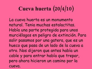 Cueva huerta (20/4/10)
La Cueva Huerta es un Monumento
Natural. Tenía muchas estalactitas.
Había una parte protegida para unos
murciélagos en peligro de extinción. Para
salir pasamos por una gatera, que es un
hueco que pasa de un lado de la cueva a
otro. Nos dijeron que antes había un
cable y para entrar había que trepar,
pero ahora hicieron un camino por la
cueva.
 