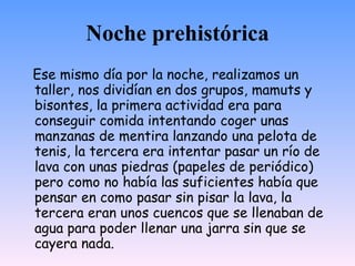 Noche prehistórica
Ese mismo día por la noche, realizamos un
taller, nos dividían en dos grupos, mamuts y
bisontes, la primera actividad era para
conseguir comida intentando coger unas
manzanas de mentira lanzando una pelota de
tenis, la tercera era intentar pasar un río de
lava con unas piedras (papeles de periódico)
pero como no había las suficientes había que
pensar en como pasar sin pisar la lava, la
tercera eran unos cuencos que se llenaban de
agua para poder llenar una jarra sin que se
cayera nada.
 