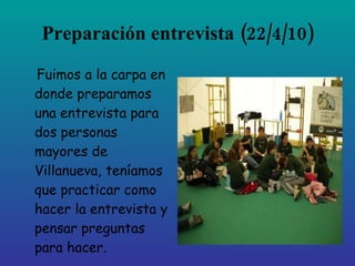 Preparación entrevista
          (22/4/10)
Fuimos a la carpa en
donde preparamos
una entrevista para
dos personas
mayores de
Villanueva, teníamos
que practicar como
hacer la entrevista y
pensar preguntas
para hacer.
 