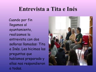 Entrevista a Tita e Inés
Cuando por fin
llegamos al
ayuntamiento,
realizamos la
entrevista con dos
señoras llamadas: Tita
e Inés. Les hicimos las
preguntas que
habíamos preparado y
ellas nos respondieron
a todas.
 