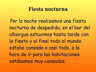 Fiesta nocturna
 Por la noche realizamos una fiesta
nocturna de despedida, en el bar del
albergue estuvimos hasta tarde con
la fiesta y al final todo el mundo
estaba cansado o casi todo, a la
hora de ir para las habitaciones
estábamos muy cansados.
 