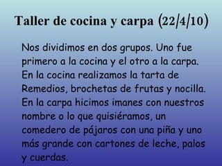 Taller de cocina y carpa
        (22/4/10)
Nos dividimos en dos grupos. Uno fue
primero a la cocina y el otro a la carpa.
En la cocina realizamos la tarta de
Remedios, brochetas de frutas y nocilla.
En la carpa hicimos imanes con nuestros
nombre o lo que quisiéramos, un
comedero de pájaros con una piña y uno
más grande con cartones de leche, palos
y cuerdas.
 