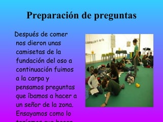 Preparación de preguntas
Después de comer
nos dieron unas
camisetas de la
fundación del oso a
continuación fuimos
a la carpa y
pensamos preguntas
que íbamos a hacer a
un señor de la zona.
Ensayamos como lo
teníamos que hacer.
 