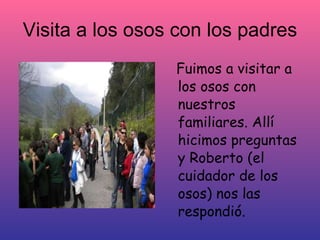 Visita a los osos con los padres
                 Fuimos a visitar a
                 los osos con
                 nuestros
                 familiares. Allí
                 hicimos preguntas
                 y Roberto (el
                 cuidador de los
                 osos) nos las
                 respondió.
 
