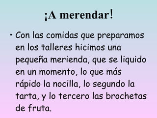 ¡A merendar!
• Con las comidas que preparamos
  en los talleres hicimos una
  pequeña merienda, que se liquidó
  en un momento, lo que más
  rápido, la nocilla, lo segundo la
  tarta, y lo tercero las brochetas
  de fruta.
 