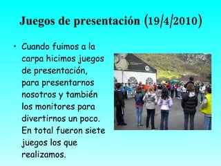 Juegos de presentación
           (19/4/2010)
• Cuando fuimos a la
  carpa hicimos juegos
  de presentación,
  para presentarnos
  nosotros y también
  los monitores para
  divertirnos un poco.
  En total fueron siete
  juegos los que
  realizamos.
 