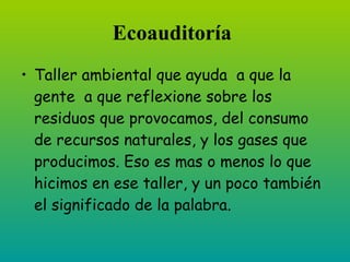 Ecoauditoría
• Taller ambiental que ayuda a que la
  gente a que reflexione sobre los
  residuos que provocamos, del consumo
  de recursos naturales y los gases que
  producimos. Eso es mas o menos lo que
  hicimos en ese taller, y un poco también
  el significado de la palabra.
 