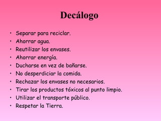 Decálogo
•   Separar para reciclar.
•   Ahorrar agua.
•   Reutilizar los envases.
•   Ahorrar energía.
•   Ducharse en vez de bañarse.
•   No desperdiciar la comida.
•   Rechazar los envases no necesarios.
•   Tirar los productos tóxicos al punto limpio.
•   Utilizar el transporte público.
•   Respetar la Tierra.
 