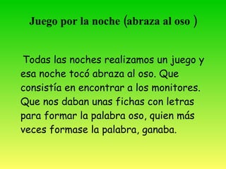 Juego por la noche (abraza al oso )


 Todas las noches realizamos un juego y
 esa noche tocó “abraza al oso”. Que
 consistía en encontrar a los monitores.
 Que nos daban unas fichas con letras
 para formar la palabra oso, quien más
 veces formase la palabra, ganaba.
 