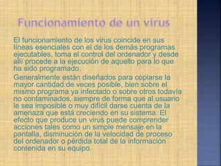 El funcionamiento de los virus coincide en sus
líneas esenciales con el de los demás programas
ejecutables, toma el control del ordenador y desde
allí procede a la ejecución de aquello para lo que
ha sido programado.
Generalmente están diseñados para copiarse la
mayor cantidad de veces posible, bien sobre el
mismo programa ya infectado o sobre otros todavía
no contaminados, siempre de forma que al usuario
le sea imposible o muy difícil darse cuenta de la
amenaza que está creciendo en su sistema. El
efecto que produce un virus puede comprender
acciones tales como un simple mensaje en la
pantalla, disminución de la velocidad de proceso
del ordenador o pérdida total de la información
contenida en su equipo.
 
