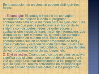 En la actuación de un virus se pueden distinguir tres
fases:
1. El contagio: El contagio inicial o los contagios
posteriores se realizan cuando el programa
contaminado está en la memoria para su ejecución. Las
vías por las que puede producirse la infección de su
sistema son disquetes, redes de ordenadores y
cualquier otro medio de transmisión de información. Los
disquetes son por el momento, el medio de contagio
más extendido en nuestro país. Estos disquetes
contaminantes suelen contener programas de fácil y
libre circulación y carecen de toda garantía. Es el caso
de los programas de dominio público, las copias ilegales
de los programas comerciales, juegos, etc.
2. El virus activo: Cuando se dice que un virus se activa
significa que el virus toma el control del sistema, y a la
vez que deja funcionar normalmente a los programas
que se ejecutan, realiza actividades no deseadas que
pueden causar daños a los datos o a los programas.
 
