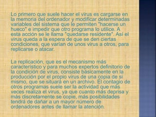 Lo primero que suele hacer el virus es cargarse en
la memoria del ordenador y modificar determinadas
variables del sistema que le permiten "hacerse un
hueco" e impedir que otro programa lo utilice. A
esta acción se le llama "quedarse residente". Así el
virus queda a la espera de que se den ciertas
condiciones, que varían de unos virus a otros, para
replicarse o atacar.
La replicación, que es el mecanismo más
característico y para muchos expertos definitorio de
la condición de virus, consiste básicamente en la
producción por el propio virus de una copia de si
mismo, que se situará en un archivo. El contagio de
otros programas suele ser la actividad que más
veces realiza el virus, ya que cuanto más deprisa y
más discretamente se copie, más posibilidades
tendrá de dañar a un mayor número de
ordenadores antes de llamar la atención.
 
