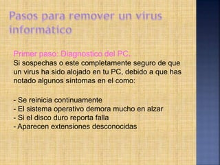 Primer paso: Diagnostico del PC.
Si sospechas o este completamente seguro de que
un virus ha sido alojado en tu PC, debido a que has
notado algunos síntomas en el como:
- Se reinicia continuamente
- El sistema operativo demora mucho en alzar
- Si el disco duro reporta falla
- Aparecen extensiones desconocidas
 
