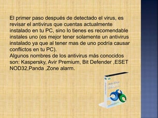 El primer paso después de detectado el virus, es
revisar el antivirus que cuentas actualmente
instalado en tu PC, sino lo tienes es recomendable
instales uno (es mejor tener solamente un antivirus
instalado ya que al tener mas de uno podría causar
conflictos en tu PC).
Algunos nombres de los antivirus más conocidos
son: Kaspersky, Avir Premium, Bit Defender ,ESET
NOD32,Panda ,Zone alarm.
 
