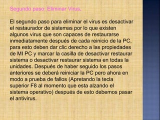 Segundo paso: Eliminar Virus.
El segundo paso para eliminar el virus es desactivar
el restaurador de sistemas por lo que existen
algunos virus que son capaces de restaurarse
inmediatamente después de cada reinicio de la PC,
para esto deben dar clic derecho a las propiedades
de MI PC y marcar la casilla de desactivar restaurar
sistema o desactivar restaurar sistema en todas la
unidades. Después de haber seguido los pasos
anteriores se deberá reiniciar la PC pero ahora en
modo a prueba de fallos (Apretando la tecla
superior F8 al momento que esta alzando el
sistema operativo) después de esto debemos pasar
el antivirus.
 