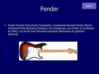 Fender Fender Musical Instruments Corporation, inicialmente llamada Fender Electric Instrument Manufacturing Company, fue fundada por Leo Fender en la década de 1940, y es de las más conocidas empresas fabricantes de guitarras eléctricas. Menu 
