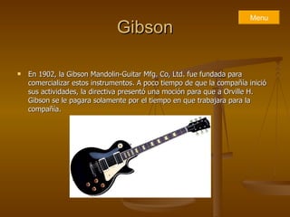 Gibson En 1902, la Gibson Mandolin-Guitar Mfg. Co, Ltd. fue fundada para comercializar estos instrumentos. A poco tiempo de que la compañía inició sus actividades, la directiva presentó una moción para que a Orville H. Gibson se le pagara solamente por el tiempo en que trabajara para la compañía.  Menu 