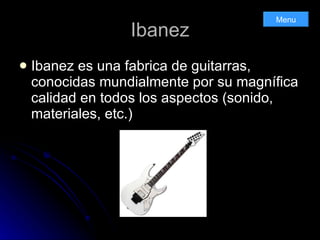 Ibanez Ibanez es una fabrica de guitarras, conocidas mundialmente por su magnífica calidad en todos los aspectos (sonido, materiales, etc.) Menu 