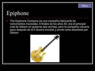 Epiphone The Epiphone Company es una compañía fabricante de instrumentos musicales. A finales de los años 50, era el principal rival de Gibson en guitarras tipo archtop, pero la compañía crecería poco después de la II Guerra mundial y pronto seria absorbida por Gibson Menu 