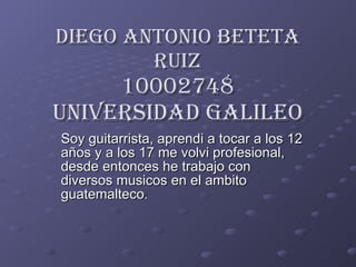 Diego Antonio Beteta Ruiz 10002748 Universidad Galileo Soy guitarrista, aprendi a tocar a los 12 años y a los 17 me volvi profesional, desde entonces he trabajo con diversos musicos en el ambito guatemalteco. 