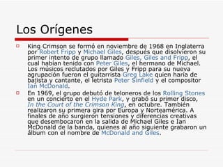 Los Orígenes  King Crimson se formó en noviembre de 1968 en Inglaterra por  Robert  Fripp  y  Michael Giles , después que disolvieron su primer intento de grupo llamado  Giles,  Giles   and   Fripp , el cual habían tenido con  Peter Giles , el hermano de Michael. Los músicos reclutados por Giles y Fripp para su nueva agrupación fueron el guitarrista  Greg Lake  quien haría de bajista y cantante, el letrista  Peter  Sinfield  y el compositor  Ian  McDonald . En 1969, el grupo debutó de teloneros de los  Rolling Stones  en un concierto en el  Hyde Park , y grabó su primer disco,  In  the   Court   of   the   Crimson  King , en octubre. También realizaron su primera gira por Europa y Norteamérica. A finales de año surgieron tensiones y diferencias creativas que desembocaron en la salida de Michael Giles e Ian McDonald de la banda, quienes al año siguiente grabaron un álbum con el nombre de  McDonald   and  Giles . 
