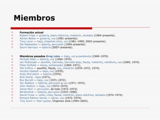 Miembros Formación actual Robert  Fripp  —  guitarra ,  piano eléctrico ,  melotrón ,  teclados  (1969–presente).  Adrian   Belew  —  guitarra ,  voz  (1981–presente).  Tony  Levin  —  bajo ,  chapman  stick ,  voz  (1981–1999; 2003–presente).  Pat  Mastelotto  —  batería ,  percusión  (1994–presente).  Gavin  Harrison  —  batería  (2007–presente).  Miembros pasados  Greg Lake  —  bajo ,  voz  y  pandereta  (1969–1970).  Michael Giles  —  batería ,  voz  (1969–1970).  Ian  McDonald  —  saxofón ,  clarinete ,  clarinete  bajo ,  flauta ,  melotrón ,  vibráfono ,  voz  (1969; 1974).  Peter  Sinfield  —  letras ,  sintetizador  (1969–1971).  Mel Collins  — saxofón, flauta,  voz ,  melotrón  (1970–1972; 1974).  Gordon Haskell  —  bajo ,  voz  (1970).  Andy  McCulloch  —  batería  (1970).  Rick  Kemp  -  bajo  (1971).  Boz   Burrell  —  bajo ,  voz  (1971–1972).  Ian Wallace  —  batería ,  percusión  y  voz  (1971–1972).  John  Wetton  —  bajo ,  voz  (1972–1974).  Jamie  Muir  —  percusión , de todo (1972–1973).  Bill  Bruford  —  batería ,  percusión  (1972–1998).  David Cross  —  violín ,  viola ,  flauta ,  melotrón ,  piano eléctrico ,  teclados  (1972–1974).  Richard Palmer-James  —  letras ,  voz  (1972–1974).  Trey   Gunn  —  Warr  guitar , Chapman stick (1994–2003).  