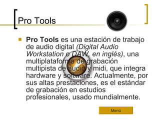 Pro Tools Pro Tools  es una estación de trabajo de audio digital  (Digital Audio Workstation o DAW, en inglés) , una multiplataforma de grabación multipista de audio y midi, que integra hardware y software. Actualmente, por sus altas prestaciones, es el estándar de grabación en estudios profesionales, usado mundialmente. Menú 