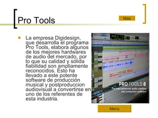 Pro Tools La empresa Digidesign, que desarrolla el programa Pro Tools, elabora algunos de los mejores hardwares de audio del mercado, por lo que su calidad y sólida fiabilidad son ampliamente reconocidos. Esto ha llevado a este potente software de producción musical y postproduccion audiovisual a convertirse en uno de los referentes de esta industria.  Mas Menú 