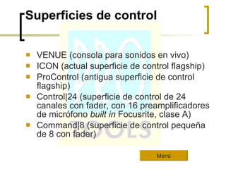 Superficies de control VENUE (consola para sonidos en vivo)  ICON (actual superficie de control flagship)  ProControl (antigua superficie de control flagship)  Control|24 (superficie de control de 24 canales con fader, con 16 preamplificadores de micrófono  built in  Focusrite, clase A)  Command|8 (superficie de control pequeña de 8 con fader)  Menú 