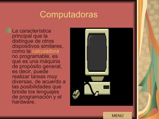 Computadoras La característica principal que la distingue de otros dispositivos similares, como la  calculadora  no programable, es que es una máquina de propósito general, es decir, puede realizar tareas muy diversas, de acuerdo a las posibilidades que brinde los lenguajes de programación y el hardware.  MENÚ 