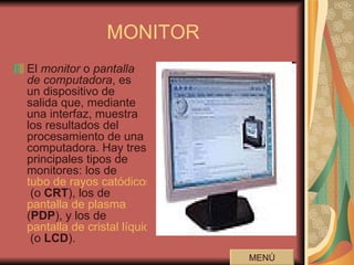 MONITOR El  monitor  o  pantalla de computadora , es un dispositivo de salida que, mediante una interfaz, muestra los resultados del procesamiento de una computadora. Hay tres principales tipos de monitores: los de  tubo de rayos catódicos  (o  CRT ), los de  pantalla de plasma  ( PDP ), y los de  pantalla de cristal líquido  (o  LCD ).  MENÚ 