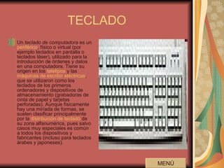 TECLADO Un  teclado de computadora  es un  periférico , físico o virtual (por ejemplo teclados en pantalla o teclados láser), utilizado para la introducción de órdenes y datos en una computadora. Tiene su origen en los  teletipos  y las  máquinas de escribir eléctricas , que se utilizaron como los teclados de los primeros ordenadores y dispositivos de almacenamiento (grabadoras de cinta de papel y tarjetas perforadas). Aunque físicamente hay una miríada de formas, se suelen clasificar principalmente por la  distribución de teclado  de su zona alfanumérica, pues salvo casos muy especiales es común a todos los dispositivos y fabricantes (incluso para teclados árabes y japoneses).  MENÚ 
