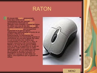 RATON El  mouse  (del  inglés , pronunciado [ˈmaʊs]) o ratón es un  periférico  de computadora de uso manual, generalmente fabricado en  plástico , utilizado como entrada o control de datos. Se utiliza con una de las dos  manos  del usuario y detecta su movimiento relativo en  dos dimensiones  por la superficie horizontal en la que se apoya, reflejándose habitualmente a través de un puntero o flecha en el  monitor . Anteriormente, la información del desplazamiento era transmitida gracias al movimiento de una bola debajo del ratón, la cual accionaba dos rodillos que correspondían a los ejes X e Y. Hoy, el puntero reacciona a los movimientos debido a un rayo de luz que se refleja entre el ratón y la superficie en la que se encuentra. Cabe aclarar que un ratón óptico apoyado en un espejo por ejemplo es inutilizable, ya que la luz láser no desempeña su función correcta. La superficie a apoyar el ratón debe ser opaca, una superficie que no genere un reflejo.   MENÚ 