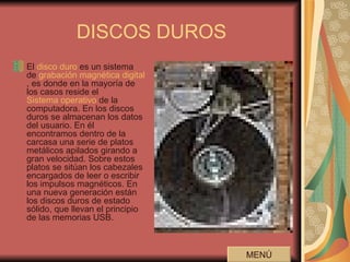 DISCOS DUROS El  disco duro  es un sistema de  grabación magnética digital , es donde en la mayoría de los casos reside el  Sistema operativo  de la computadora. En los discos duros se almacenan los datos del usuario. En él encontramos dentro de la carcasa una serie de platos metálicos apilados girando a gran velocidad. Sobre estos platos se sitúan los cabezales encargados de leer o escribir los impulsos magnéticos. En una nueva generación están los discos duros de estado sólido, que llevan el principio de las memorias USB.  MENÚ 