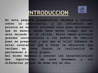En esta pequeña presentación daremos a conocer
sobre la importancia, y la influencia que
provoca en nuestra sociedad este gran movimiento
que se maneja desde hace mucho tiempo que se
esta dejando en el olvido. Estos temas provocan
grandes controversias a los padres de familia
pues se preguntan ¿ por que mi hija? Debemos de
estar consientes que a veces la educación que
reciben en casa fueron la inclinación de
pertenecer a estos grupos.
Así mismo daremos a conocer las características
mas   importantes   de  este   fenómeno  y   los
diferentes grupos de moda hoy en día.
 